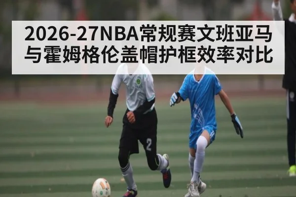 2026-27NBA常规赛文班亚马与霍姆格伦盖帽护框效率对比
