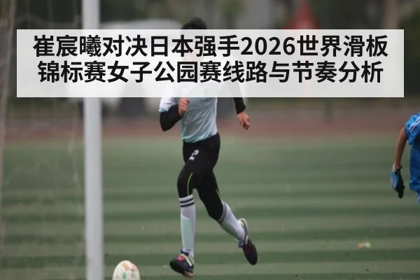 崔宸曦对决日本强手2026世界滑板锦标赛女子公园赛线路与节奏分析